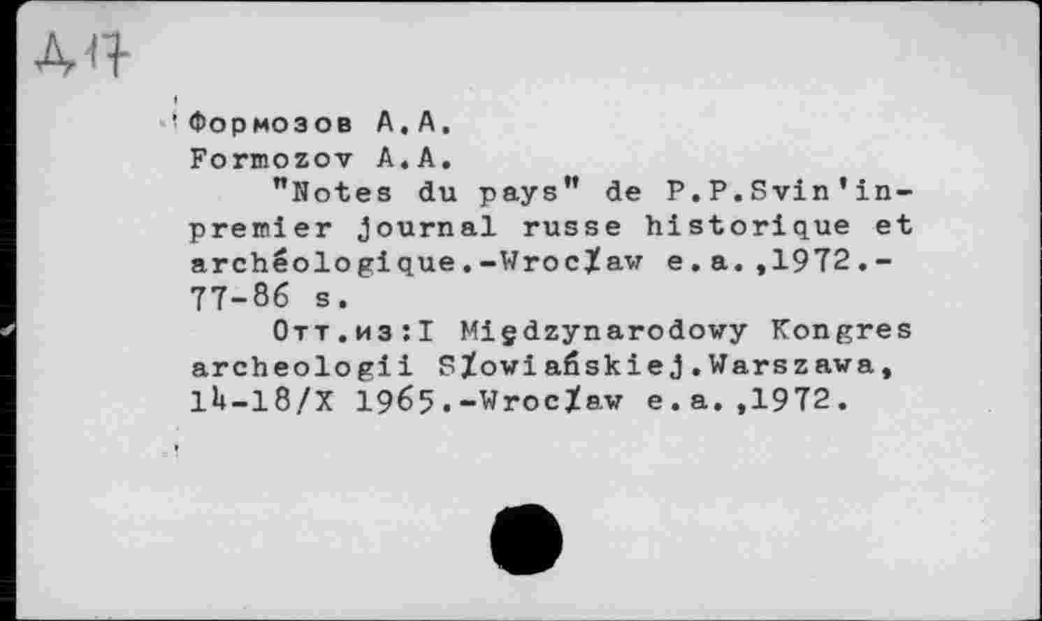 ﻿ÀQ
И Формозов А. А.
Formozov А.А.
"Notes du pays" de P.P.Svin’inpremier Journal russe historique et archéologique.-Wroclaw e.a.,1972.-77-86 s.
Отт.из:! Miçdzynarodowy Kongres archeologii Sïowiaôskiej.Warszawa, 1U-18/X 1965.-Wroclaw e.a. ,1972.